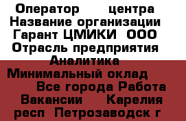 Оператор Call-центра › Название организации ­ Гарант-ЦМИКИ, ООО › Отрасль предприятия ­ Аналитика › Минимальный оклад ­ 17 000 - Все города Работа » Вакансии   . Карелия респ.,Петрозаводск г.